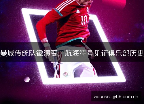 曼城传统队徽演变,航海符号见证俱乐部历史 曼城传统队徽演变,航海符号见证俱乐部历史